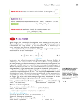 Capítulo 1 • Enlace e isomería                           23



  PROBLEMA 1.23 Escriba una fórmula estructural más detallada para                        .




  EJEMPLO 1.13
  Escriba una fórmula de segmentos lineales para CH3CH2CHPCHCH2CH(CH3)2.
   SOLuCIÓn



  PROBLEMA 1.24 Escriba una fórmula de segmentos lineales para:
                                 (CH3)2CHCH2CH(CH3)2




            Carga formal
Hasta ahora se han considerado sólo moléculas cuyos átomos son neutros. Pero en
algunas moléculas, uno o más átomos pueden estar cargados, positiva o negativamente.
Generalmente, estas cargas afectan a las reacciones químicas de las moléculas, por lo
que es importante saber dónde se localizan dichas cargas.
    Considere la fórmula para el ion hidronio, H3O1, que es el producto de la reacción
de una molécula de agua con un protón.


                                                                                       (1.4)


La estructura tiene ocho electrones alrededor del oxígeno y dos electrones alrededor de
cada hidrógeno, para completar todas las capas de valencia. Observe que hay, en total, ocho
electrones de valencia. El oxígeno contribuye con seis, y cada hidrógeno contribuye con uno,
lo que daría un total de nueve, pero como el ion tiene una carga positiva, significa que se ha
liberado un electrón, resultando ocho. Seis de estos ocho electrones se usan para formar tres
enlaces sencillos O—H, dejando un par de electrones no compartido sobre el oxígeno.              La carga formal de un átomo
     Aunque es el ion hidronio completo el que tiene una carga positiva, interesa saber,         en una molécula covalente
                                                                                                 o en un ion es el número
“¿que átomo, soporta formalmente la carga?”. Para determinar la carga formal, se supone          de electrones de valencia
que cada átomo “posee” todos sus electrones no repartidos más la mitad de sus electrones         del átomo neutro menos el
compartidos (un electrón de cada enlace covalente). A continuación se resta este número          número de enlaces covalentes
                                                                                                 del átomo y menos el número
del número total de electrones de valencia en el átomo neutro obteniéndose así la carga          de electrones no compartidos
formal. Esta definición puede expresarse en forma de ecuación, como sigue:                       de dicho átomo.

Carga   número de electrones de valencia   electrones      mitad de electrones
      5                                  2               1                                       (1.5)
formal del átomo neutro                    no compartidos compartidos
O bien en una forma simplificada,
Carga   número de electrones de valencia
      5                                  2 (puntos 1 enlaces)
formal en el átomo neutro
A continuación se va a aplicar esta definición al ion hidronio.
Para cada átomo de hidrógeno:
Número de electrones de valencia en el átomo neutro         51
Número de electrones no compartidos                         50
Mitad del número de electrones compartidos                  51
Por lo tanto, la carga formal                               5 1 2 (0 1 1) 5 0
 