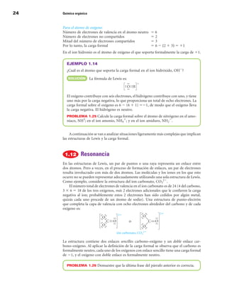 24   Química orgánica



     Para el átomo de oxígeno:
     Número de electrones de valencia en el átomo neutro      56
     Número de electrones no compartidos                      52
     Mitad del número de electrones compartidos               53
     Por lo tanto, la carga formal                            5 6 2 (2 1 3) 5 11
     En el ion hidronio es el átomo de oxígeno el que soporta formalmente la carga de 11.

       EJEMPLO 1.14
       ¿Cuál es el átomo que soporta la carga formal en el ion hidróxido, OH2?
        SOLuCIÓn        La fórmula de Lewis es:



       El oxígeno contribuye con seis electrones, el hidrógeno contribuye con uno, y tiene
       uno más por la carga negativa, lo que proporciona un total de ocho electrones. La
       carga formal sobre el oxígeno es 6 2 (6 1 1) 521, de modo que el oxígeno lleva
       la carga negativa. El hidrógeno es neutro.
       PROBLEMA 1.25 Calcule la carga formal sobre el átomo de nitrógeno en el amo-
       níaco, NH3; en el ion amonio, NH41; y en el ion amiduro, NH22.


          A continuación se van a analizar situaciones ligeramente más complejas que implican
     las estructuras de Lewis y la carga formal.



                Resonancia
     En las estructuras de Lewis, un par de puntos o una raya representa un enlace entre
     dos átomos. Pero a veces, en el proceso de formación de enlaces, un par de electrones
     resulta involucrado con más de dos átomos. Las moléculas y los iones en los que esto
     ocurre no se pueden representar adecuadamente utilizando una sola estructura de Lewis.
     Como ejemplo, considere la estructura del ion carbonato, CO322.
         El número total de electrones de valencia en el ion carbonato es de 24 (4 del carbono,
     3 3 6 5 18 de los tres oxígenos, más 2 electrones adicionales que le confieren la carga
     negativa al ion; probablemente estos 2 electrones han sido cedidos por algún metal,
     quizás cada uno procede de un átomo de sodio). Una estructura de punto-electrón
     que completa la capa de valencia con ocho electrones alrededor del carbono y de cada
     oxígeno es:




     La estructura contiene dos enlaces sencillos carbono–oxígeno y un doble enlace car-
     bono–oxígeno. Al aplicar la definición de la carga formal se observa que el carbono es
     formalmente neutro, cada uno de los oxígenos con enlace sencillo tiene una carga formal
     de 21, y el oxígeno con doble enlace es formalmente neutro.

       PROBLEMA 1.2 Demuestre que la última frase del párrafo anterior es correcta.
 