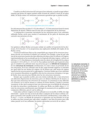 Capítulo 1 • Enlace e isomería                            25


    Cuando se escribe la estructura de Lewis para el ion carbonato, se puede escoger arbitra-
riamente qué átomo de oxígeno quedará unido al átomo de carbono a través de un enlace
doble. De hecho existen tres estructuras exactamente equivalentes que se pueden escribir.




En cada estructura hay un enlace CPO y dos enlaces C—O. Estas estructuras tienen la misma
disposición de átomos. Difieren unas de otras sólo en la disposición de los electrones.
     A continuación se presentan nuevamente las tres estructuras para el ion carbonato,
utilizando flechas curvas para mostrar el movimiento de los pares de electrones para
convertir una estructura en otra:




Los químicos utilizan flechas curvas para señalar un cambio en la posición de los elec-
trones. En la Sección 1.13 se proporciona una explicación detallada del empleo de las
flechas curvas.
     A través de mediciones físicas se ha comprobado que ninguna de las estructuras prece-
dentes describe con exactitud al verdadero ion carbonato. Por ejemplo, a pesar de que cada
una de las estructuras muestra dos tipos diferentes de enlaces entre el carbono y el oxígeno,
experimentalmente se ha encontrado que las tres longitudes del enlace oxígeno– carbono son
idénticas: 1,31 Å. Esta distancia es intermedia entre los valores de la longitud de los enlaces
normales CPO (1,20 Å) y C—O (1,41 Å). Para explicar este hecho, por lo general se dice
que el verdadero ion carbonato tiene una estructura que es un híbrido de resonancia de            Las estructuras resonantes de
las tres estructuras de resonancia contribuyentes. Es como si fuera un promedio de las            una molécula o ion son dos o
                                                                                                  más estructuras con idéntica
tres estructuras. En el ion carbonato real, las dos cargas formales negativas se extienden        disposición de átomos, pero
por igual sobre los tres átomos de oxígeno, de tal manera que cada átomo de oxígeno               con diferente disposición
soporte las dos terceras partes de la carga negativa. Conviene señalar que el ion carbonato       de electrones. Si se pueden
                                                                                                  escribir las estructuras
no se encuentra físicamente en equilibrio entre las tres estructuras resonantes, si no que,       resonantes, la verdadera
de hecho, tiene una estructura híbrida entre las tres estructuras resonantes.                     estructura de la molécula
     Siempre que se puedan escribir, para una misma molécula, dos o más estructuras               o del ion es un híbrido de
                                                                                                  resonancia de todas las
con diferentes disposiciones de electrones, pero con idéntica distribución de átomos, se          estructuras de resonancia
dice que estas estructuras son estructuras de resonancia. La resonancia es muy diferente          contribuyentes.
a la isomería, en la cual los átomos se ordenan de forma distinta. Cuando se presenta
resonancia, se dice que la sustancia tiene una estructura que es un híbrido de resonancia
de todas las estructuras contribuyentes. Se utiliza una flecha con doble cabeza (             )
entre las estructuras contribuyentes para distinguir la resonancia de un equilibrio entre
compuestos diferentes, para el cual se utiliza .
     Cada enlace carbono–oxígeno en el ion carbonato no es ni sencillo, ni doble, sino algo
intermedio —quizás uno más un tercio de enlace (cualquiera de los enlaces carbono–oxí-
geno se presenta como sencillo en dos de las estructuras contribuyentes y como doble, en
la otra)—. A veces, un híbrido de resonancia se representa con una fórmula, en la que
se utiliza una línea normal para cada enlace completo y una línea de puntos para cada
enlace parcial (en el ion carbonato, los puntos representan un tercio de un enlace).
 