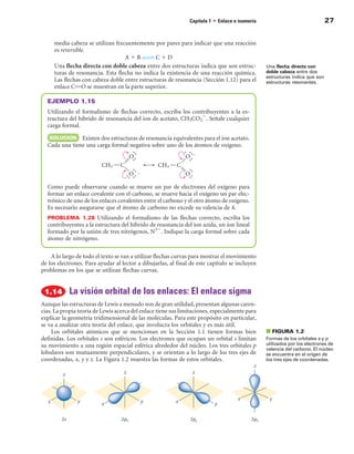 Capítulo 1 • Enlace e isomería                                27


     media cabeza se utilizan frecuentemente por pares para indicar que una reacción
     es reversible.
                                  A 1 B 34 C 1 D
     Una flecha directa con doble cabeza entre dos estructuras indica que son estruc-           Una flecha directa con
     turas de resonancia. Esta flecha no indica la existencia de una reacción química.          doble cabeza entre dos
                                                                                                estructuras indica que son
     Las flechas con cabeza doble entre estructuras de resonancia (Sección 1.12) para el        estructuras resonantes.
     enlace CPO se muestran en la parte superior.

  EJEMPLO 1.15
  Utilizando el formalismo de flechas correcto, escriba los contribuyentes a la es-
  tructura del híbrido de resonancia del ion de acetato, CH3CO22. Señale cualquier
  carga formal.
  SOLuCIÓn Existen dos estructuras de resonancia equivalentes para el ion acetato.
  Cada una tiene una carga formal negativa sobre uno de los átomos de oxígeno.




  Como puede observarse cuando se mueve un par de electrones del oxígeno para
  formar un enlace covalente con el carbono, se mueve hacia el oxígeno un par elec-
  trónico de uno de los enlaces covalentes entre el carbono y el otro átomo de oxígeno.
  Es necesario asegurarse que el átomo de carbono no excede su valencia de 4.
  PROBLEMA  1.28 Utilizando el formalismo de las flechas correcto, escriba los
  contribuyentes a la estructura del híbrido de resonancia del ion azida, un ion lineal
  formado por la unión de tres nitrógenos, N32. Indique la carga formal sobre cada
  átomo de nitrógeno.

    A lo largo de todo el texto se van a utilizar flechas curvas para mostrar el movimiento
de los electrones. Para ayudar al lector a dibujarlas, al final de este capítulo se incluyen
problemas en los que se utilizan flechas curvas.


            La visión orbital de los enlaces: El enlace sigma
Aunque las estructuras de Lewis a menudo son de gran utilidad, presentan algunas caren-
cias. La propia teoría de Lewis acerca del enlace tiene sus limitaciones, especialmente para
explicar la geometría tridimensional de las moléculas. Para este propósito en particular,
se va a analizar otra teoría del enlace, que involucra los orbitales y es más útil.
     Los orbitales atómicos que se mencionan en la Sección 1.1 tienen formas bien               ■ FIGuRA 1.2
definidas. Los orbitales s son esféricos. Los electrones que ocupan un orbital s limitan        Formas de los orbitales s y p
su movimiento a una región espacial esférica alrededor del núcleo. Los tres orbitales p         utilizados por los electrones de
                                                                                                valencia del carbono. El núcleo
lobulares son mutuamente perpendiculares, y se orientan a lo largo de los tres ejes de          se encuentra en el origen de
coordenadas, x, y y z. La Figura 1.2 muestra las formas de estos orbitales.                     los tres ejes de coordenadas.
 