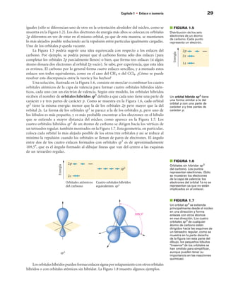 Capítulo 1 • Enlace e isomería                               29


iguales (sólo se diferencian uno de otro en la orientación alrededor del núcleo, como se       ■ FIGuRA 1.5
muestra en la Figura 1.2). Los dos electrones de energía más altos se colocan en orbitales     Distribución de los seis
2p diferentes en vez de estar en el mismo orbital, ya que de esta manera, se mantienen         electrones de un átomo
                                                                                               de carbono. Cada punto
lo más alejados posible reduciendo así la repulsión entre partículas igualmente cargadas.      representa un electrón.
Uno de los orbitales p queda vacante.
     La Figura 1.5 podría sugerir una idea equivocada con respecto a los enlaces del
carbono. Por ejemplo, se podría pensar que el carbono forma sólo dos enlaces (para
completar los orbitales 2p parcialmente llenos) o bien, que forma tres enlaces (si algún
átomo donara dos electrones al orbital 2p vacío). Se sabe, por experiencia, que esta idea
es errónea. El carbono por lo general forma cuatro enlaces sencillos, y a menudo estos
enlaces son todos equivalentes, como en el caso del CH4 o del CCl4. ¿Cómo se puede
resolver esta discrepancia entre la teoría y los hechos?
     Una solución, ilustrada en la Figura 1.6, consiste en mezclar o combinar los cuatro
orbitales atómicos de la capa de valencia para formar cuatro orbitales híbridos idén-
ticos, cada uno con un electrón de valencia. Según este modelo, los orbitales híbridos
reciben el nombre de orbitales híbridos sp3 debido a que cada uno tiene una parte de           Un orbital híbrido sp 3 tiene
carácter s y tres partes de carácter p. Como se muestra en la Figura 1.6, cada orbital         una forma similar a la del
                                                                                               orbital p con una parte de
sp3 tiene la misma energía: menor que la de los orbitales 2p pero mayor que la del             carácter s y tres partes de
orbital 2s. La forma de los orbitales sp3 se parece a la de los orbitales p, pero uno de       carácter p.
los lóbulos es más pequeño, y es más probable encontrar a los electrones en el lóbulo
que se extiende a mayor distancia del núcleo, como aparece en la Figura 1.7. Los
cuatro orbitales híbridos sp3 de un átomo de carbono se dirigen hacia los vértices de
un tetraedro regular, también mostrados en la Figura 1.7. Esta geometría, en particular,
coloca cada orbital lo más alejado posible de los otros tres orbitales y así se reduce al
mínimo la repulsión cuando los orbitales se llenan de pares de electrones. El ángulo
entre dos de los cuatro enlaces formados con orbitales sp3 es de aproximadamente
109,5°, que es el ángulo formado al dibujar líneas que van del centro a las esquinas
de un tetraedro regular.

                                                                                               ■ FIGuRA 1.
                                                                                               Orbitales sin hibridar sp 3
                                                                                               del carbono. Los puntos
                                                                                               representan electrones. (Sólo
                                                                                               se muestran los electrones
                                                                                               de la capa de valencia; los
                                                                                               electrones del orbital 1s no se
                                                                                               representan ya que no están
                                                                                               implicados en el enlace).


                                                                                               ■ FIGuRA 1.7
                                                                                               Un orbital sp 3 se extiende
                                                                                               principalmente desde el núcleo
                                                                                               en una dirección y forma
                                                                                               enlaces con otros átomos
                                                                                               en esa dirección. Los cuatro
                                                                                               orbitales sp 3 de cualquier
                                                                                               átomo de carbono están
                                                                                               dirigidos hacia las esquinas de
                                                                                               un tetraedro regular, como se
                                                                                               muestra en la parte derecha
                                                                                               de la figura (en esta parte del
                                                                                               dibujo, los pequeños lóbulos
                                                                                               traseros de los orbitales se
                                                                                               han omitido para simplificar,
                                                                                               aunque pueden tener su
                                                                                               importancia en las reacciones
                                                                                               químicas).
    Los orbitales híbridos pueden formar enlaces sigma por solapamiento con otros orbitales
híbridos o con orbitales atómicos sin hibridar. La Figura 1.8 muestra algunos ejemplos.
 