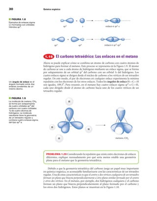 30                              Química orgánica



■ FIGuRA 1.8
Ejemplos de enlaces sigma
(s) formados con orbitales
híbridos sp 3.




                                            El carbono tetraédrico: Los enlaces en el metano
                                Ahora se puede explicar cómo se combina un átomo de carbono con cuatro átomos de
                                hidrógeno para formar el metano. Este proceso se representa en la Figura 1.9. El átomo
                                de carbono se une a cada átomo de hidrógeno mediante un enlace sigma, que se forma
                                por solapamiento de un orbital sp3 del carbono con un orbital 1s del hidrógeno. Los
                                cuatro enlaces sigma se dirigen desde el núcleo de carbono a los vértices de un tetraedro
                                regular. De este modo, el par de electrones en cualquier enlace experimenta la mínima
Un ángulo de enlace es el       repulsión con los electrones de los otros enlaces. Todos los ángulos de enlace H—C—H
ángulo formado entre dos        son iguales, 109,5°. Para resumir, en el metano hay cuatro enlaces sigma sp3–s C—H,
enlaces covalentes de un
mismo átomo.                    cada uno dirigido desde el átomo de carbono hacia uno de los cuatro vértices de un
                                tetraedro regular.

■ FIGuRA 1.9
La molécula de metano, CH4,
se forma por solapamiento
de cuatro orbitales sp 3 del
carbono con cuatro orbitales
1s de cuatro átomos de
hidrógeno. La molécula
resultante tiene la geometría
de un tetraedro regular y
contiene cuatro enlaces sigma
del tipo sp 3-s.




                                  PROBLEMA 1.29 Considerando la repulsión que existe entre electrones de enlaces
                                  diferentes, explique razonadamente por qué sería menos estable una geometría
                                  plana para el metano que la geometría tetraédrica.

                                    Debido a que la geometría tetraédrica del carbono juega un papel muy importante
                                en química orgánica, es aconsejable familiarizarse con las características de un tetraedro
                                regular. Una de estas características es que el centro y dos vértices cualquiera de un tetraedro
                                forman un plano que bisecta perpendicularmente a otro plano similar formado por el centro
                                y otros dos vértices. En el metano, por ejemplo, dos hidrógenos cualquiera y el carbono
                                forman un plano que bisecta perpendicularmente al plano formado por el carbono y
                                los otros dos hidrógenos. Estos planos se muestran en la Figura 1.10.
 