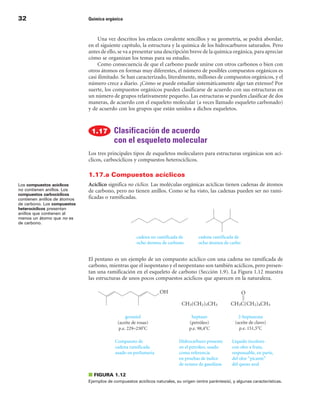 32                            Química orgánica



                                   Una vez descritos los enlaces covalente sencillos y su geometría, se podrá abordar,
                              en el siguiente capítulo, la estructura y la química de los hidrocarburos saturados. Pero
                              antes de ello, se va a presentar una descripción breve de la química orgánica, para apreciar
                              cómo se organizan los temas para su estudio.
                                   Como consecuencia de que el carbono puede unirse con otros carbonos o bien con
                              otros átomos en formas muy diferentes, el número de posibles compuestos orgánicos es
                              casi ilimitado. Se han caracterizado, literalmente, millones de compuestos orgánicos, y el
                              número crece a diario. ¿Cómo se puede estudiar sistemáticamente algo tan extenso? Por
                              suerte, los compuestos orgánicos pueden clasificarse de acuerdo con sus estructuras en
                              un número de grupos relativamente pequeño. Las estructuras se pueden clasificar de dos
                              maneras, de acuerdo con el esqueleto molecular (a veces llamado esqueleto carbonado)
                              y de acuerdo con los grupos que están unidos a dichos esqueletos.



                                           Clasificación de acuerdo
                                           con el esqueleto molecular
                              Los tres principales tipos de esqueletos moleculares para estructuras orgánicas son ací-
                              clicos, carbocíclicos y compuestos heterocíclicos.

                              1.17.a Compuestos acíclicos
Los compuestos acíclicos      Acíclico significa no cíclico. Las moléculas orgánicas acíclicas tienen cadenas de átomos
no contienen anillos. Los     de carbono, pero no tienen anillos. Como se ha visto, las cadenas pueden ser no rami-
compuestos carbocíclicos
contienen anillos de átomos   ficadas o ramificadas.
de carbono. Los compuestos
heterocíclicos presentan
anillos que contienen al
menos un átomo que no es
de carbono.




                              El pentano es un ejemplo de un compuesto acíclico con una cadena no ramificada de
                              carbono, mientras que el isopentano y el neopentano son también acíclicos, pero presen-
                              tan una ramificación en el esqueleto de carbono (Sección 1.9). La Figura 1.12 muestra
                              las estructuras de unos pocos compuestos acíclicos que aparecen en la naturaleza.




                              ■ FIGuRA 1.12
                              Ejemplos de compuestos acíclicos naturales, su origen (entre paréntesis), y algunas características.
 