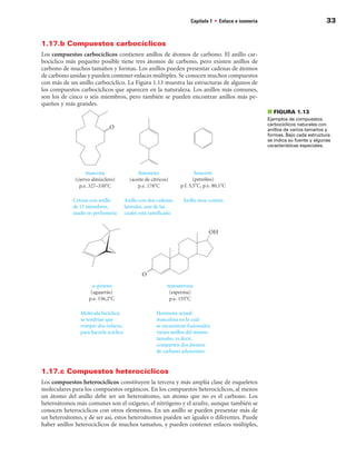 Capítulo 1 • Enlace e isomería                              33


1.17.b Compuestos carbocíclicos
Los compuestos carbocíclicos contienen anillos de átomos de carbono. El anillo car-
bocíclico más pequeño posible tiene tres átomos de carbono, pero existen anillos de
carbono de muchos tamaños y formas. Los anillos pueden presentar cadenas de átomos
de carbono unidas y pueden contener enlaces múltiples. Se conocen muchos compuestos
con más de un anillo carbocíclico. La Figura 1.13 muestra las estructuras de algunos de
los compuestos carbocíclicos que aparecen en la naturaleza. Los anillos más comunes,
son los de cinco o seis miembros, pero también se pueden encontrar anillos más pe-
queños y más grandes.
                                                                                             ■ FIGuRA 1.13
                                                                                             Ejemplos de compuestos
                                                                                             carbocíclicos naturales con
                                                                                             anillos de varios tamaños y
                                                                                             formas. Bajo cada estructura
                                                                                             se indica su fuente y algunas
                                                                                             características especiales.




1.17.c Compuestos heterocíclicos
Los compuestos heterocíclicos constituyen la tercera y más amplia clase de esqueletos
moleculares para los compuestos orgánicos. En los compuestos heterocíclicos, al menos
un átomo del anillo debe ser un heteroátomo, un átomo que no es el carbono. Los
heteroátomos más comunes son el oxígeno, el nitrógeno y el azufre, aunque también se
conocen heterociclícos con otros elementos. En un anillo se pueden presentar más de
un heteroátomo, y de ser así, estos heteroátomos pueden ser iguales o diferentes. Puede
haber anillos heterocíclicos de muchos tamaños, y pueden contener enlaces múltiples,
 