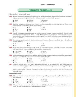 Capítulo 1 • Enlace e isomería                           37


                                     PROBLEMAS ADICIOnALES

Valencia, enlace y estructuras de Lewis
1.31   Muestre el número de electrones de valencia en cada uno de los siguientes átomos. Utilice el símbolo del elemen-
       to para representar su esqueleto (kernel) y utilice puntos para los electrones de valencia.
       a. calcio.                 b. oxígeno.                 c. carbono.
       d. boro.                   e. fósforo.                 f. bromo.
1.32   Clasifique las siguientes sustancias como iónicas o covalentes, según las posiciones relativas de los elementos en
       la tabla periódica (Tabla 1.3 o cubierta interior trasera):
       a. F2.                     b. KI.                      c. P2O5.
       d. SiCl4.                  e. BaCl2.                   f. PCl3.
       g. LiBr.                   h. ClF.
1.33   Cuando se trata una solución acuosa de sal (cloruro de sodio) con una solución de nitrato de plata, se forma
       inmediatamente un precipitado blanco. Cuando el tetraclorometano se agita con una disolución acuosa de
       nitrato de plata, no se produce ningún precipitado. Explique estos hechos en función del tipo de enlaces presente
       en los dos cloruros.
1.34   Determine, para cada uno de los siguientes elementos, (1) cuántos electrones de valencia tiene y (2) cuál es su
       valencia principal:
       a. O.                      b. H.                       c. S.
       d. C.                      e. N.                       f. Cl.
1.35   Escriba una fórmula estructural para cada uno de los compuestos siguientes, utilizando líneas para representar
       cada enlace sencillo y puntos para los pares electrónicos no compartidos:
       a. CH3CH2OH.               b. CH3F.                    c. C3H8.
       d. CH3NH2.                 e. C2H5Cl.                  f. CH2O.
1.3   Dibuje una fórmula estructural para cada una de las moléculas covalentes siguientes. ¿Qué enlaces son polares?
       Indique la polaridad colocando adecuadamente los símbolos d1 y d2.
       a. HBr.                    b. CH3F.                    c. CO2.
       d. Cl2.                    e. SF6.                     f. CH4.
       g. SO2.                    h. CH3OH.
1.37   Considere el enlace X—H, en el cual X es un átomo distinto al H. El H en un enlace polar es más ácido (se
       arranca más fácilmente) que el H en un enlace no polar. Considerando la polaridad del enlace, ¿qué hidrógeno

       del ácido acético,            , será el más ácido? Escriba una ecuación para la reacción entre el ácido acético y el
       hidróxido sódico.
Isómeros Estructurales
1.38   Dibuje las fórmulas estructurales para todos los isómeros posibles que tengan cada una de las fórmulas molecu-
       lares siguientes:
       a. C3H6.                   b. C3H7Cl.                  c. C2H4F2.
       d. C3H8.                   e. C4H9F.                   f. C3H6Cl2.
       g. C4H10O.                 h. C2H2I2.
1.39   Dibuje las fórmulas estructurales de los cinco isómeros del C6H14. Trate de ser sistemático al dibujarlas, comen-
       zando por una cadena consecutiva de seis átomos de carbono.
 