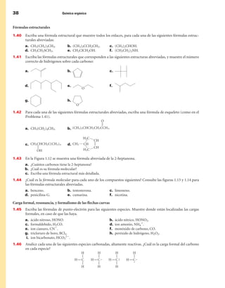 38                               Química orgánica



Fórmulas estructurales

1.40   Escriba una fórmula estructural que muestre todos los enlaces, para cada una de las siguientes fórmulas estruc-
       turales abreviadas:
       a. CH3(CH2)3CH3.             b. (CH3)3CCH2CH3.        c. (CH3)2CHOH.
       d. CH3CH2SCH3.               e. CH2ClCH2OH.           f. (CH3CH2)2NH.
1.41   Escriba las fórmulas estructurales que corresponden a las siguientes estructuras abreviadas, y muestre el número
       correcto de hidrógenos sobre cada carbono:

       a.                           b.                       c.


       d.                           e.                       f.


       g.                           h.


1.42   Para cada una de las siguientes fórmulas estructurales abreviadas, escriba una fórmula de esqueleto (como en el
       Problema 1.41).


       a. CH3(CH2)4CH3.             b. 



       c.                           d. 


1.43   En la Figura 1.12 se muestra una fórmula abreviada de la 2-heptanona.
       a. ¿Cuántos carbonos tiene la 2-heptanona?
       b. ¿Cuál es su fórmula molecular?
       c. Escriba una fórmula estructural más detallada.
1.44   ¿Cuál es la fórmula molecular para cada uno de los compuestos siguientes? Consulte las figuras 1.13 y 1.14 para
       las fórmulas estructurales abreviadas.
       a. benceno.                  b. testosterona.         c. limoneno.
       d. penicilina-G.             e. cumarina.             f. nicotina.

Carga formal, resonancia, y formalismo de las flechas curvas
1.45   Escriba las fórmulas de punto-electrón para las siguientes especies. Muestre donde están localizadas las cargas
       formales, en caso de que las haya.
       a.    ácido nitroso, HONO.                            b.   ácido nítrico, HONO2.
       c.    formaldehído, H2CO.                             d.   ion amonio, NH41.
       e.    ion cianuro, CN2.                               f.   monóxido de carbono, CO.
       g.    tricloruro de boro, BCl3.                       h.   peróxido de hidrógeno, H2O2.
        i.   ion bicarbonato, HCO322.
1.4   Analice cada una de las siguientes especies carbonadas, altamente reactivas. ¿Cuál es la carga formal del carbono
       en cada especie?
 
