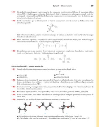 Capítulo 1 • Enlace e isomería                               39


1.47   Dibuje las fórmulas de punto-electrón para las dos estructuras contribuyentes al híbrido de resonancia del ion
       nitrito, NO22. (Cada oxígeno está unido al nitrógeno). ¿Cuál es la carga sobre cada oxígeno en cada contribu-
       yente y en la estructura híbrida? Utilice flechas curvas para mostrar el movimiento de los pares de electrones que
       interconvierten las dos estructuras.
1.48   Escriba la estructura que se obtiene cuando se mueven los electrones como lo indican las flechas curvas en la
       estructura siguiente:




       En la estructura resultante, ¿alcanza cada átomo una capa de valencia de electrones completa? Localice las cargas
       formales en cada estructura.
1.49   En las estructuras siguientes, dibuje flechas curvas que muestren el movimiento de los pares electrónicos para
       interconvertir las estructuras, y localice cualquier carga formal.




1.50   Dibuje flechas curvas que muestren el movimiento de los electrones para formar el producto a partir de los
       reactivos en la ecuación siguiente, y localice cualquier carga formal.




Estructura electrónica y geometría molecular
1.51   Complete las fórmulas siguientes con pares electrónicos no compartidos donde falten:


       a. (CH3)2NH.                                              b.
       c. CH3CH2SH.                                              d. CH3OCH2CH2OH.
1.52   Realice un dibujo (similar al de la parte derecha de la Figura 1.6) de la distribución electrónica esperada para los
       átomos de nitrógeno si sus orbitales s y p sufren hibridación sp 3. Basándose en este modelo, prediga la geometría
       de la molécula de amoníaco, NH3.
1.53   El ion amonio, NH41, tiene geometría tetraédrica similar a la del metano. Explique esta estructura en función de
       los orbitales atómicos y moleculares.
1.54   Mediante el empleo de líneas, cuñas punteadas y cuñas sólidas muestre la geometría del CCl4 y CH3OH.
1.55   El silicio se encuentra justo debajo del carbono en la tabla periódica. Prediga la geometría del tetracloruro de
       silicio, SiCl4.
1.5   Examine los tres modelos de bolas y varillas que se muestran a continuación:




                  A                               B                                 C
       a. Dibuje las tres estructuras utilizando líneas, cuñas punteadas y cuñas sólidas (véase Figura 1.11).
       b. ¿Qué relación existe entre las estructuras A y B, son idénticas o son isómeros? ¿Y entre las estructuras A y C?
 