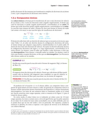 Capítulo 1 • Enlace e isomería                                     9


podría alcanzarse de dos maneras: por transferencia completa de electrones de un átomo
a otro, o por compartición de electrones entre átomos.

1.2.a  Compuestos iónicos
Los enlaces iónicos se forman por la transferencia de uno o más electrones de valencia                             Los compuestos iónicos
de un átomo a otro. Como los electrones están cargados negativamente, el átomo que                                 se encuentran constituidos
                                                                                                                   por cationes cargados
cede los electrones se queda cargado positivamente, convirtiéndose en un catión. El                                positivamente y aniones
átomo que recibe electrones queda cargado negativamente, convirtiéndose en un anión.                               cargados negativamente.
La reacción entre átomos de sodio y átomos de cloro para formar el cloruro de sodio
(sal común o de mesa) es una reacción típica de transferencia de electrones.

                                                                                                        (1.1)



El átomo de sodio tiene sólo un electrón de valencia (que se encuentra en la tercera capa;
véase Tabla 1.2), al ceder este electrón alcanza la configuración electrónica del neón,
al mismo tiempo que adquiere carga positiva, transformándose en el catión sodio. El
átomo de cloro tiene siete electrones de valencia. Al aceptar un electrón adicional, alcanza
la configuración electrónica del argón y se carga negativamente, convirtiéndose en el
anión cloruro. Los átomos, como el sodio, que tienden a ceder electrones, se dice que
son electropositivos. Estos átomos, a menudo suelen ser metales. Los átomos, como el                               Los átomos electropositivos
cloro, que tienden a aceptar electrones, se dice que son electronegativos. Con frecuencia                          ceden electrones y forman
                                                                                                                   cationes. Los átomos
tales átomos suelen ser no metales.                                                                                electronegativos aceptan
                                                                                                                   electrones y forman aniones.
   EJEMPLO 1.1
   Escriba una ecuación para la reacción entre el átomo de magnesio (Mg) y el átomo
   de flúor (F).

    SOLuCIÓn

   El magnesio tiene dos electrones de valencia. Puesto que cada átomo de flúor puede
   aceptar sólo un electrón (del magnesio) para completar su capa de valencia, se
   necesitan dos átomos de flúor para reaccionar con un átomo de magnesio.
   PROBLEMA 1.1 Escriba una ecuación para la reacción entre el átomo de litio (Li)
   y el átomo de bromo (Br).

     El producto de la Ecuación 1.1 es el cloruro sódico, un compuesto iónico com-                                 ■ FIGuRA 1.1
                                                                                                                   El cloruro de sodio, NaCl, es
puesto de igual número de iones cloruro y sodio. En general, los compuestos iónicos se                             un cristal iónico. Las esferas
forman cuando interactúan átomos fuertemente electropositivos y átomos fuertemente                                 púrpuras representan los
electronegativos. Los iones de una sustancia iónica se mantienen unidos en el cristal                              iones sodio, Na1, y las esferas
                                                                                                                   verdes representan los iones
por fuerzas atractivas entre cargas opuestas, como se muestra en la Figura 1.1 para el                             cloruro, Cl2. Cada ion se rodea
cristal de cloruro sódico.                                                                                         de seis iones de carga opuesta,
     En cierto modo, el enlace iónico no es realmente un enlace como tal. Al tener                                 salvo los iones que están en la
                                                                                                                   superficie del cristal.
cargas opuestas, los iones se atraen unos a otros de igual forma que los polos opuestos
de un imán. En el cristal, los iones están acomodados con un orden definido, pero no
se puede decir que un ion esté unido a otro en particular. Por supuesto, cuando la
sustancia se disuelve, los iones se separan y son capaces de moverse en la disolución
con relativa libertad.

La flecha curva en la Ecuación 1.1 muestra el movimiento de un electrón desde la capa de valencia del átomo
de sodio a la capa de valencia del átomo de cloro. El empleo de flechas curvas para mostrar el movimiento de los
electrones se explica con mayor detalle en la Sección 1.13.
 