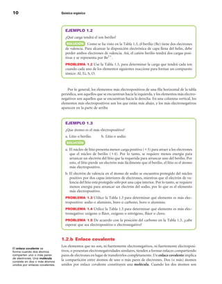 10                               Química orgánica




                                   EJEMPLO 1.2
                                   ¿Qué carga tendrá el ion berilio?
                                    SOLuCIÓn Como se ha visto en la Tabla 1.3, el berilio (Be) tiene dos electrones
                                   de valencia. Para alcanzar la disposición electrónica de capa llena del helio, debe
                                   perder ambos electrones de valencia. Así, el catión berilio tendrá dos cargas posi-
                                   tivas y se representa por Be21.
                                   PROBLEMA  1.2 Use la Tabla 1.3, para determinar la carga que tendrá cada ion
                                   cuando cada uno de los elementos siguientes reaccione para formar un compuesto
                                   iónico: Al, Li, S, O.



                                     Por lo general, los elementos más electropositivos de una fila horizontal de la tabla
                                 periódica, son aquellos que se encuentran hacia la izquierda, y los elementos más electro-
                                 negativos son aquellos que se encuentran hacia la derecha. En una columna vertical, los
                                 elementos más electropositivos son los que están más abajo, y los más electronegativos
                                 aparecen en la parte de arriba



                                   EJEMPLO 1.3
                                   ¿Que átomo es el más electropositivo?
                                   a. Litio o berilio.     b. Litio o sodio.
                                    SOLuCIÓn

                                   a. El núcleo de litio presenta menor carga positiva (13) para atraer a los electrones
                                      que el núcleo de berilio (14). Por lo tanto, se requiere menos energía para
                                      arrancar un electrón del litio que la requerida para arrancar uno del berilio. Por
                                      esto, el litio pierde un electrón más fácilmente que el berilio, el litio es el átomo
                                      más electropositivo.
                                   b. El electrón de valencia en el átomo de sodio se encuentra protegido del núcleo
                                      positivo por dos capas interiores de electrones, mientras que el electrón de va-
                                      lencia del litio está protegido sólo por una capa interior. Por lo tanto, se requiere
                                      menos energía para arrancar un electrón del sodio, por lo que es el elemento
                                      más electropositivo.
                                   PROBLEMA  1.3 Utilice la Tabla 1.3 para determinar qué elemento es más elec-
                                   tropositivo: sodio o aluminio, boro o carbono, boro o aluminio.
                                   PROBLEMA  1.4 Utilice la Tabla 1.3 para determinar qué elemento es más elec-
                                   tronegativo: oxígeno o flúor, oxígeno o nitrógeno, flúor o cloro.
                                   PROBLEMA  1.5 De acuerdo con la posición del carbono en la Tabla 1.3, ¿cabe
                                   esperar que sea electropositivo o electronegativo?


                                 1.2.b  Enlace covalente
                                 Los elementos que no son, ni fuertemente electronegativos, ni fuertemente electroposi-
El enlace covalente se
forma cuando dos átomos          tivos, o presentan electronegatividades similares, tienden a formar enlaces compartiendo
comparten uno o más pares        pares de electrones en lugar de transferirlos completamente. Un enlace covalente implica
de electrones. Una molécula
consiste en dos o más átomos
                                 la compartición entre átomos de uno o más pares de electrones. Dos (o más) átomos
unidos por enlaces covalentes.   unidos por enlace covalente constituyen una molécula. Cuando los dos átomos son
 