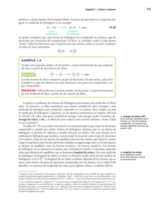 Capítulo 1 • Enlace e isomería                                    11


idénticos o tienen iguales electronegatividades, los pares de electrones se comparten por
igual. La molécula de hidrógeno es un ejemplo.
                                  Hj1Hj                     H)H         1 calor                               (1.2)
                                   átomos                   molécula
                                de hidrógeno              de hidrógeno
Se puede considerar que cada átomo de hidrógeno ha completado su primera capa de
electrones por el proceso de compartición. Es decir, se considera como si cada átomo
“posee” todos los electrones que comparte con otro átomo, como se muestra mediante
círculos en estas estructuras.



   EJEMPLO 1.4
   Escriba una ecuación similar a la Ecuación 1.2 para la formación de una molécula
   de cloro a partir de dos átomos de cloro.

    SOLuCIÓn

   Los dos átomos de cloro comparten un par de electrones. De este modo, cada cloro
   completa su capa de valencia con ocho electrones (tres pares no compartidos y un
   par compartido).
   PROBLEMA 1. Escriba una ecuación similar a la Ecuación 1.2 para la formación
   de una molécula de flúor a partir de dos átomos de flúor.


     Cuando se combinan dos átomos de hidrógeno para formar una molécula, se libera
calor. Al contrario, se debe suministrar esta misma cantidad de calor (energía) a una
molécula de hidrógeno para romperla y separarla en sus átomos. Para romper un mol
de moléculas de hidrógeno (2 gramos) en sus átomos constitutivos se requiere 104 kcal
(o 435 kJ) de calor, una gran cantidad de energía. Esta energía recibe el nombre de                                     La energía de enlace (EE)
energía de enlace, o EE, y es diferente para enlaces entre átomos distintos. (Véase Tabla                                es la energía necesaria para
                                                                                                                         romper un mol de enlaces
A en el apéndice).                                                                                                       covalentes. La cantidad de
     El enlace H—H es un enlace muy fuerte. La razón principal es que el par de electrones                               energía depende del tipo de
                                                                                                                         enlace roto.
compartido es atraído por ambos núcleos de hidrógeno, mientras que en un átomo de
hidrógeno, el electrón de valencia es atraído sólo por un núcleo. Hay otras fuerzas en la
molécula de hidrógeno que tienden a contrarrestar la atracción entre el par de electrones
y los núcleos. Éstas son las fuerzas de repulsión entre los dos núcleos que tienen la misma
carga y la repulsión entre los dos electrones también con igual carga entre sí. De esta manera
se alcanza un equilibrio entre las fuerzas atractivas y las fuerzas repulsivas. Los átomos
de hidrógeno no se separan ni se juntan más. Permanecen unidos o enlazados, vibrando
sobre una distancia de equilibrio, que se denomina longitud de enlace. Para una molécula                                 La longitud de enlace
                                                                                                                         es la distancia media
de hidrógeno, la longitud de enlace (es decir, la distancia media entre los dos núcleos de                               entre dos átomos unidos
hidrógeno) es 0,74 Å. la longitud de un enlace covalente depende de los átomos que se                                  covalentemente.
unen y del número de pares de electrones compartidos por los átomos. En la Tabla B del
apéndice, se muestran las longitudes de enlace para algunos enlaces covalentes típicos.

A pesar de que la mayoría de los químicos orgánicos utilizan la kilocaloría como unidad de calor energético, la
unidad internacional usada comúnmente es el Kilojulio; 1 kcal 5 4,184 kJ. En este texto, se usa la kilocaloría. Si su
profesor prefiere usar el kJ, hay que multiplicar la kcal 3 4,184 (o 3 4 para una primera estimación) para pasar a kJ.
1 Å, o unidad de angstrom, es igual a 1028 cm, por lo tanto, la longitud del enlace H—H es igual a 0,74 3 1028 cm.
Aunque el angstrom se usa comúnmente en química orgánica, existe otra unidad utilizada con frecuencia para las
longitudes de enlace, es el picómetro (pm; 1 Å 5 100 pm). Para convertir la longitud del enlace H—H de Å a pm,
hay que multiplicar 0,74 3 100. La longitud de enlace ´H—H es 74 pm. En este texto, se utilizará el angstrom como
unidad de longitudes de enlace.
 