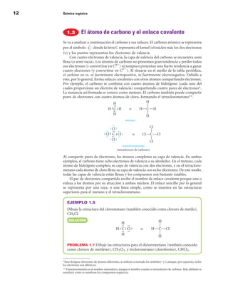 12   Química orgánica




                    El átomo de carbono y el enlace covalente
     Se va a analizar a continuación el carbono y sus enlaces. El carbono atómico se representa
     por el símbolo       donde la letra C representa el kernel (el núcleo más los dos electrones
     1s) y los puntos representan los electrones de valencia.
          Con cuatro electrones de valencia, la capa de valencia del carbono se encuentra semi
     llena (o semi vacía). Los átomos de carbono no presentan gran tendencia a perder todos
     sus electrones (y convertirse en C41) ni tampoco presentan una fuerte tendencia a ganar
     cuatro electrones (y convertirse en C42). Al situarse en el medio de la tabla periódica,
     el carbono no es, ni fuertemente electropositivo, ni fuertemente electronegativo. Debido a
     esto, por lo general, forma enlaces covalentes con otros átomos compartiendo electrones.
     Por ejemplo, el carbono se combina con cuatro átomos de hidrógeno (cada uno del
     cuales proporciona un electrón de valencia) compartiendo cuatro pares de electrones.
     La sustancia así formada se conoce como metano. El carbono también puede compartir
     pares de electrones con cuatro átomos de cloro, formando el tetraclorometano.




     Al compartir pares de electrones, los átomos completan su capa de valencia. En ambos
     ejemplos, el carbono tiene ocho electrones de valencia a su alrededor. En el metano, cada
     átomo de hidrógeno completa su capa de valencia con dos electrones, y en el tetracloro-
     metano cada átomo de cloro llena su capa de valencia con ocho electrones. De este modo,
     todas las capas de valencia están llenas y los compuestos son bastante estables.
         El par de electrones compartido recibe el nombre de enlace covalente porque une o
     enlaza a los átomos por su atracción a ambos núcleos. El enlace sencillo por lo general
     se representa por una raya, o una línea simple, como se muestra en las estructuras
     superiores para el metano y el tetraclorometano.

        EJEMPLO 1.5
        Dibuje la estructura del clorometano (también conocido como cloruro de metilo),
        CH3Cl.
         SOLuCIÓn




        PROBLEMA 1.7 Dibuje las estructuras para el diclorometano (también conocido
        como cloruro de metileno), CH2Cl2, y triclorometano (cloroformo), CHCl3.


     Para designar electrones de átomos diferentes, se utilizan a menudo los símbolos • y x aunque, por supuesto, todos
     los electrones son idénticos.
     Tetraclorometano es el nombre sistemático, aunque el nombre común es tetracloruro de carbono. Más adelante se
     estudiará cómo se nombran los compuestos orgánicos.
 