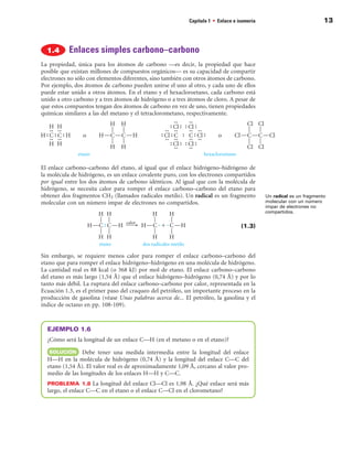 Capítulo 1 • Enlace e isomería                            13



           Enlaces simples carbono–carbono
La propiedad, única para los átomos de carbono —es decir, la propiedad que hace
posible que existan millones de compuestos orgánicos— es su capacidad de compartir
electrones no sólo con elementos diferentes, sino también con otros átomos de carbono.
Por ejemplo, dos átomos de carbono pueden unirse el uno al otro, y cada uno de ellos
puede estar unido a otros átomos. En el etano y el hexacloroetano, cada carbono está
unido a otro carbono y a tres átomos de hidrógeno o a tres átomos de cloro. A pesar de
que estos compuestos tengan dos átomos de carbono en vez de uno, tienen propiedades
químicas similares a las del metano y el tetraclorometano, respectivamente.




El enlace carbono–carbono del etano, al igual que el enlace hidrógeno–hidrógeno de
la molécula de hidrógeno, es un enlace covalente puro, con los electrones compartidos
por igual entre los dos átomos de carbono idénticos. Al igual que con la molécula de
hidrógeno, se necesita calor para romper el enlace carbono–carbono del etano para
obtener dos fragmentos CH3 (llamados radicales metilo). Un radical es un fragmento          Un radical es un fragmento
molecular con un número impar de electrones no compartidos.                                 molecular con un número
                                                                                            impar de electrones no
                                                                                            compartidos.


                                                                                  (1.3)



Sin embargo, se requiere menos calor para romper el enlace carbono–carbono del
etano que para romper el enlace hidrógeno–hidrógeno en una molécula de hidrógeno.
La cantidad real es 88 kcal (o 368 kJ) por mol de etano. El enlace carbono–carbono
del etano es más largo (1,54 Å) que el enlace hidrógeno–hidrógeno (0,74 Å) y por lo
tanto más débil. La ruptura del enlace carbono–carbono por calor, representada en la
Ecuación 1.3, es el primer paso del craqueo del petróleo, un importante proceso en la
producción de gasolina (véase Unas palabras acerca de... El petróleo, la gasolina y el
índice de octano en pp. 108-109).



  EJEMPLO 1.
  ¿Cómo será la longitud de un enlace C—H (en el metano o en el etano)?
   SOLuCIÓn     Debe tener una medida intermedia entre la longitud del enlace
  H—H en la molécula de hidrógeno (0,74 Å) y la longitud del enlace C—C del
  etano (1,54 Å). El valor real es de aproximadamente 1,09 Å, cercano al valor pro-
  medio de las longitudes de los enlaces H—H y C—C.
  PROBLEMA  1.8 La longitud del enlace Cl—Cl es 1,98 Å. ¿Qué enlace será más
  largo, el enlace C—C en el etano o el enlace C—Cl en el clorometano?
 