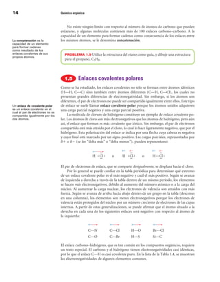 14                                Química orgánica



                                      No existe ningún límite con respecto al número de átomos de carbono que pueden
                                  enlazarse, y algunas moléculas contienen más de 100 enlaces carbono–carbono. A la
                                  capacidad de un elemento para formar cadenas como consecuencia de los enlaces entre
La concatenación es la            los mismos átomos, se le denomina concatenación.
capacidad de un elemento
para formar cadenas
como resultado de los
enlaces covalentes de sus           PROBLEMA 1.9 Utilice la estructura del etano como guía, y dibuje una estructura
propios átomos.
                                    para el propano, C3H8.




                                             Enlaces covalentes polares
                                  Como se ha estudiado, los enlaces covalentes no sólo se forman entre átomos idénticos
                                  (H—H, C—C) sino también entre átomos diferentes (C—H, C—Cl), los cuales no
                                  presentan grandes diferencias de electronegatividad. Sin embargo, si los átomos son
                                  diferentes, el par de electrones no puede ser compartido igualmente entre ellos. Este tipo
Un enlace de covalente polar      de enlace se suele llamar enlace covalente polar porque los átomos unidos adquieren
es un enlace covalente en el      una carga parcial negativa y una carga parcial positiva.
cual el par de electrones no es
compartido igualmente por los          La molécula de cloruro de hidrógeno constituye un ejemplo de enlace covalente po-
dos átomos.                       lar. Los átomos de cloro son más electronegativos que los átomos de hidrógeno, pero aún
                                  así, el enlace que forman es más covalente que iónico. Sin embargo, el par de electrones
                                  compartido está más atraído por el cloro, lo cual lo hace ligeramente negativo, que por el
                                  hidrógeno. Esta polarización del enlace se indica por una flecha cuya cabeza es negativa
                                  y cuyo final está marcado por un signo positivo. Las cargas parciales, representadas por
                                  d1 o d2 (se lee “delta más” o “delta menos”), pueden representarse:




                                  El par de electrones de enlace, que se comparte desigualmente, se desplaza hacia el cloro.
                                       Por lo general se puede confiar en la tabla periódica para determinar qué extremo
                                  de un enlace covalente polar es el más negativo y cuál el más positivo. Según se avanza
                                  de izquierda a derecha a través de la tabla dentro de un mismo período, los elementos
                                  se hacen más electronegativos, debido al aumento del número atómico o a la carga del
                                  núcleo. Al aumentar la carga nuclear, los electrones de valencia son atraídos con más
                                  fuerza. Según se avanza de arriba hacia abajo dentro de un grupo en la tabla (descenso
                                  en una columna), los elementos son menos electronegativos porque los electrones de
                                  valencia están protegidos del núcleo por un número creciente de electrones de las capas
                                  internas. A partir de estas generalizaciones, se puede afirmar que el átomo situado a la
                                  derecha en cada una de los siguientes enlaces será negativo con respecto al átomo de
                                  la izquierda:


                                                     C—N          C—Cl           H—O           Br—Cl
                                                     C—O          C—Br           H—S           Si—C

                                  El enlace carbono–hidrógeno, que es tan común en los compuestos orgánicos, requiere
                                  un trato especial. El carbono y el hidrógeno tienen electronegatividades casi idénticas,
                                  por lo que el enlace C—H es casi covalente puro. En la lista de la Tabla 1.4, se muestran
                                  las electronegatividades de algunos elementos comunes.
 