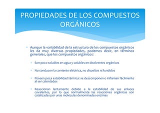 PROPIEDADES DE LOS COMPUESTOS
         ORGÁNICOS

 ∗ Aunque la variabilidad de la estructura de los compuestos orgánicos
   les da muy diversas propiedades, podemos decir, en términos
   generales, que los compuestos orgánicos:

   ∗ Son poco solubles en agua y solubles en disolventes orgánicos

   ∗ No conducen la corriente eléctrica, no disueltos ni fundidos

   ∗ Poseen poca estabilidad térmica: se descomponen o inflaman fácilmente
     al ser calentados

   ∗ Reaccionan lentamente debido a la estabilidad de sus enlaces
     covalentes, por lo que normalmente las reacciones orgánicas son
     catalizadas por unas moléculas denominadas enzimas
 