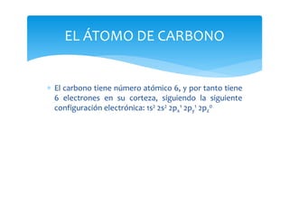 EL ÁTOMO DE CARBONO


∗ El carbono tiene número atómico 6, y por tanto tiene
  6 electrones en su corteza, siguiendo la siguiente
  configuración electrónica: 1s2 2s2 2px1 2py1 2pz0
 