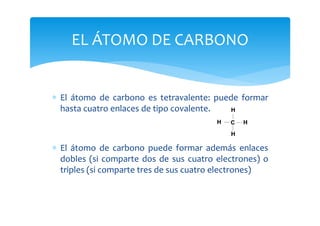 EL ÁTOMO DE CARBONO


∗ El átomo de carbono es tetravalente: puede formar
  hasta cuatro enlaces de tipo covalente.



∗ El átomo de carbono puede formar además enlaces
  dobles (si comparte dos de sus cuatro electrones) o
  triples (si comparte tres de sus cuatro electrones)
 