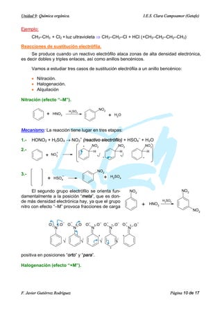 Unidad 9: Química orgánica.                                                                                     I.E.S. Clara Campoamor (Getafe)


Ejemplo:
      CH3–CH3 + Cl2 + luz ultravioleta Þ CH3–CH2–Cl + HCl (+CH3–CH2–CH2–CH3)

Reacciones de sustitución electrófila.
     Se produce cuando un reactivo electrófilo ataca zonas de alta densidad electrónica,
es decir dobles y triples enlaces, así como anillos bencénicos.

      Vamos a estudiar tres casos de sustitución electrófila a un anillo bencénico:

      · Nitración.
      · Halogenación.
      · Alquilación

Nitración (efecto “–M”).

                                   H2SO4
                                                                 NO2
              +       HNO3
                                                                           +       H2O



Mecanismo: La reacción tiene lugar en tres etapas:

1.-   HONO2 + H2SO4 ® NO2+ (reactivo electrófilo) + HSO4– + H2O
                                                   +       NO2                         NO2                          NO2
2.-                                                        H                            H                           H
                       +
              +    NO2
                                                               Ö       +                Ö                       +




                                                               NO2
3.-
               +      HSO4                                             +       H2SO4


      El segundo grupo electrófilo se orienta fun-                                                  NO2                              NO2
damentalmente a la posición “meta”, que es don-
de más densidad electrónica hay, ya que el grupo                                                                            H2SO4

nitro con efecto “–M” provoca fracciones de carga                                                               +    HNO3
                                                                                                                                           NO2


                             –         –               –           –       –        –           –           –
                  O    +   O       O       +   O       O   +   O       O       +   O        O       +   O
                      N                    N               N                   N                    N
                                                               +                            +

                               Ö               Ö                 Ö                 Ö
                                                                               +

positiva en posiciones “orto” y “para”.

Halogenación (efecto “+M”).




F. Javier Gutiérrez Rodríguez                                                                                                   Página 10 de 17
 