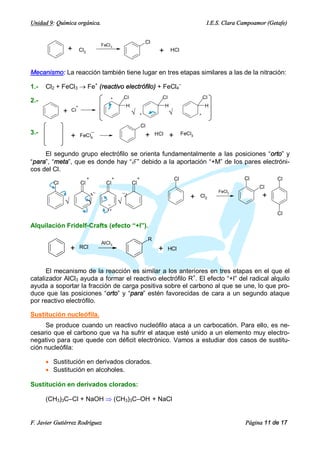 Unidad 9: Química orgánica.                                                                                    I.E.S. Clara Campoamor (Getafe)


                                                                       Cl
                                         FeCl 3
                  +       Cl2                                                   +        HCl



Mecanismo: La reacción también tiene lugar en tres etapas similares a las de la nitración:

1.-   Cl2 + FeCl3 ® Fe+ (reactivo electrófilo) + FeCl4–
                                              +         Cl                       Cl                           Cl
2.-
                      +                                  H                           H                        H
              +   Cl
                                                             Ö    +                   Ö                   +


                                                                      Cl
3.-                                                                    +       HCl                FeCl3
                  +       FeCl4                                                          +

     El segundo grupo electrófilo se orienta fundamentalmente a las posiciones “orto” y
“para”, “meta”, que es donde hay “d–” debido a la aportación “+M” de los pares electróni-
cos del Cl.
                                +               +                 +                          Cl                              Cl           Cl
         Cl               Cl               Cl                Cl
                                                                                                                                   Cl
                                                                                                                   FeCl3
                                    ·–
                                    ·                   –·
                                                        ·                                            +    Cl2                       +
              Ö                 Ö           –
                                                    Ö
                                            ··                                                                                            Cl

Alquilación Fridelf-Crafts (efecto “+I”).

                                                                           R
                                         AlCl3
                  +       RCl                                                   +     HCl



      El mecanismo de la reacción es similar a los anteriores en tres etapas en el que el
catalizador AlCl3 ayuda a formar el reactivo electrófilo R+. El efecto “+I” del radical alquilo
ayuda a soportar la fracción de carga positiva sobre el carbono al que se une, lo que pro-
duce que las posiciones “orto” y “para” estén favorecidas de cara a un segundo ataque
por reactivo electrófilo.

Sustitución nucleófila.
     Se produce cuando un reactivo nucleófilo ataca a un carbocatión. Para ello, es ne-
cesario que el carbono que va ha sufrir el ataque esté unido a un elemento muy electro-
negativo para que quede con déficit electrónico. Vamos a estudiar dos casos de sustitu-
ción nucleófila:

      · Sustitución en derivados clorados.
      · Sustitución en alcoholes.

Sustitución en derivados clorados:

      (CH3)3C–Cl + NaOH Þ (CH3)3C–OH + NaCl


F. Javier Gutiérrez Rodríguez                                                                                                Página 11 de 17
 