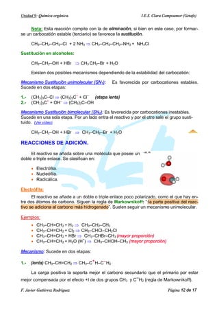 Unidad 9: Química orgánica.                                    I.E.S. Clara Campoamor (Getafe)


     Nota: Esta reacción compite con la de eliminación, si bien en este caso, por formar-
se un carbocatión estable (terciario) se favorece la sustitución.

      CH3–CH2–CH2–Cl + 2 NH3 Þ CH3–CH2–CH2–NH2 + NH4Cl

Sustitución en alcoholes:

      CH3–CH2–OH + HBr Þ CH3 CH2–Br + H2O

      Existen dos posibles mecanismos dependiendo de la estabilidad del carbocatión:

Mecanismo Sustitución unimolecular (SN1):      Es favorecida por carbocationes estables.
Sucede en dos etapas:

1.-   (CH3)3C–Cl Þ (CH3)3C+ + Cl– (etapa lenta)
2.-   (CH3)3C+ + OH– Þ (CH3)3C–OH

Mecanismo Sustitución bimolecular (SN2): Es favorecida por carbocationes inestables.
Sucede en una sola etapa. Por un lado entra el reactivo y por el otro sale el grupo susti-
tuido. (Ver vídeo)

      CH3–CH2–OH + HBr Þ CH3–CH2–Br + H2O

REACCIONES DE ADICIÓN.

     El reactivo se añada sobre una molécula que posee un
doble o triple enlace. Se clasifican en:

      · Electrófila.
      · Nucleófila.
      · Radicálica.

Electrófila:
      El reactivo se añade a un doble o triple enlace poco polarizado, como el que hay en-
tre dos átomos de carbono. Siguen la regla de Markownikoff: “:la parte positiva del reac-
tivo se adiciona al carbono más hidrogenado”. Suelen seguir un mecanismo unimolecular.

Ejemplos:
      ·   CH3–CH=CH2 + H2 Þ CH3–CH2–CH3
      ·   CH3–CH=CH2 + Cl2 Þ CH3–CHCl–CH2Cl
      ·   CH3–CH=CH2 + HBr Þ CH3–CHBr–CH3 (mayor proporción)
      ·   CH3–CH=CH2 + H2O (H+) Þ CH3–CHOH–CH3 (mayor proporción)

Mecanismo: Sucede en dos etapas:

1.-   (lenta) CH3–CH=CH2 Þ CH3–C+H–C–H2

     La carga positiva la soporta mejor el carbono secundario que el primario por estar
mejor compensada por el efecto +I de dos grupos CH y C–H (regla de Markownikoff).
                                                      3        2


F. Javier Gutiérrez Rodríguez                                                Página 12 de 17
 