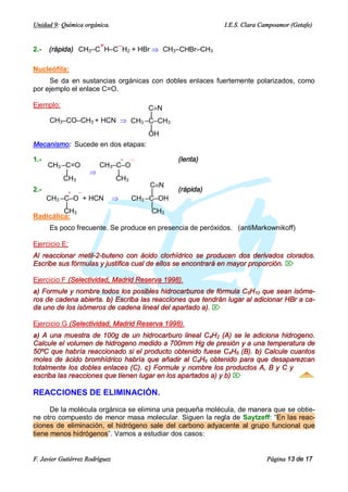 Unidad 9: Química orgánica.                                    I.E.S. Clara Campoamor (Getafe)


                    +   –
2.-   (rápida) CH3–C H–C H2 + HBr Þ CH3–CHBr–CH3

Nucleófila:
     Se da en sustancias orgánicas con dobles enlaces fuertemente polarizados, como
por ejemplo el enlace C=O.

Ejemplo:                         CºN
                                 |
    CH3–CO–CH3 + HCN Þ CH3 –C–CH3
                                 |
                                 OH
Mecanismo: Sucede en dos etapas:

1.-                                 +   –           (lenta)
      CH3 –C=O         CH3–C–O
           |         Þ     |
          CH3              CH3
                                             CºN
2.-          +   –                           |      (rápida)
   CH3 –C–O + HCN               Þ       CH3 –C–OH
          |                                  |
         CH3                                 CH3
Radicálica:
      Es poco frecuente. Se produce en presencia de peróxidos. (antiMarkownikoff)

Ejercicio E:
Al reaccionar metil-2-buteno con ácido clorhídrico se producen dos derivados clorados.
Escribe sus fórmulas y justifica cual de ellos se encontrará en mayor proporción. Ö

Ejercicio F (Selectividad, Madrid Reserva 1998).
a) Formule y nombre todos los posibles hidrocarburos de fórmula C5H10 que sean isóme-
ros de cadena abierta. b) Escriba las reacciones que tendrán lugar al adicionar HBr a ca-
da uno de los isómeros de cadena lineal del apartado a). Ö

Ejercicio G (Selectividad, Madrid Reserva 1998).
a) A una muestra de 100g de un hidrocarburo lineal C4H2 (A) se le adiciona hidrogeno.
Calcule el volumen de hidrogeno medido a 700mm Hg de presión y a una temperatura de
50ºC que habría reaccionado si el producto obtenido fuese C4H6 (B). b) Calcule cuantos
moles de ácido bromhídrico habría que añadir al C4H6 obtenido para que desaparezcan
totalmente los dobles enlaces (C). c) Formule y nombre los productos A, B y C y
escriba las reacciones que tienen lugar en los apartados a) y b) Ö

REACCIONES DE ELIMINACIÓN.

      De la molécula orgánica se elimina una pequeña molécula, de manera que se obtie-
ne otro compuesto de menor masa molecular. Siguen la regla de Saytzeff: “En las reac-
ciones de eliminación, el hidrógeno sale del carbono adyacente al grupo funcional que
tiene menos hidrógenos”. Vamos a estudiar dos casos:


F. Javier Gutiérrez Rodríguez                                                Página 13 de 17
 