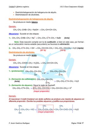 Unidad 9: Química orgánica.                                  I.E.S. Clara Campoamor (Getafe)


      · Deshidrohalogenación de halogenuros de alquilo.
      · Deshidratación de alcoholes.

Deshidrohalogenación de halogenuros de alquilo.
      Se produce en medio básico.

Ejemplo:
      CH3–CH2–CHBr–CH3 + NaOH ® CH3–CH=CH–CH3

Mecanismo: Sucede en dos etapas:

1.- CH3–CH2–CHBr–CH3 + Na+ ® CH3–CH2–C+H–CH3 + NaBr               (lenta)

      Nota: Esta reacción compite con la de sustitución, si bien en este caso, por formar-
se un carbocatión menos estable (secundario) se favorece la eliminación.

2.- CH3–CH2–C+H–CH3 + OH–® CH3–CH=CH–CH3 + CH3–CH2–CH=CH2 + H2O (rápida)
                             (81 %)             (19 %)
Deshidratación de alcoholes.
      Se produce en medio ácido.

Ejemplo:
      CH3–CH2–CHOH–CH3 + H2SO4 ® CH3–CH=CH–CH3

Mecanismo: Sucede en tres etapas:

1.- (protonación) CH3–CH2–CH–CH3        CH3–CH2–CH–CH3
                          |      + H+ Þ         |
                          OH                    O+H2

2.- (formación de carbocatión). CH3–CH2–CH–CH3
        (lenta)                             |+       Þ CH3–CH2–C+H–CH3 + H2O
                                           O H2
3.- (formación de alqueno). Sigue la regla de Saytzeff:
     CH3–CH2–C+H–CH3 Þ (CH3–CH2–CH=CH2 + CH3–CH=CH–CH3) + H+
                                (mayor proporción)

Ejemplo:
Al reaccionar 2-metil-2-butanol con ácido sulfúrico se produce una mezcla de alquenos en
diferente proporción. Escribe los posibles alquenos y justifica sus proporciones.

           CH3                    CH3            CH3
           |                      |              |
       CH3–C–CH2–CH3 + HCl Þ CH3–C=CH2–CH3 + CH3–CH–CHCl–CH3 + H2O
           |                 (mayor proporción)
           OH




F. Javier Gutiérrez Rodríguez                                               Página 14 de 17
 