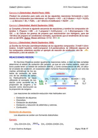 Unidad 9: Química orgánica.                                  I.E.S. Clara Campoamor (Getafe)


Ejercicio H (Selectividad. Madrid Previo 1998).
Predecir los productos para cada una de las siguientes reacciones formulando y nom-
brando los compuestos que intervienen: a) Propeno + HCl ® b) 2–Buteno + H2O + H2SO4
® c) Benceno + Br2 + FeBr3 ® d) 1-Bromo-3-metilbutano + NaOH ® Ö

Ejercicio I (Selectividad. Madrid Septiembre 1998).
a) Complete y formule la siguiente secuencia de reacciones y nombre los compuestos ob-
tenidos: 1. Propeno + HBr ® 2. 1–propanol + H2SO4(conc) ® 3. 1–Bromopropano + Na-
OH ®. b) Calcule los gramos de propeno que reaccionarían con hidrógeno, para dar
100 litros de propano en condiciones normales, suponiendo que el rendimiento de la reac-
ción es del 60%. Datos: Masas atómicas: C=12; H=1. Ö

Ejercicio J (Selectividad. Madrid Septiembre 1998).
a) Escriba las formulas (semidesarrolladas) de los siguientes compuestos: 3-metil-1-cloro-
butano; 3-metil-1-pentino; metil-2-propanol; 2,4–pentanodiona. b) Utilizando algunos de
los compuestos anteriores escriba un ejemplo de reacción de sustitución, otro de
eliminación y otro de adición. Ö

REACCIONES REDOX.

       En Química Orgánica existen igualmente reacciones redox, si bien es más complejo
determinar el estado de oxidación del carbono, ya que en una misma cadena, cada car-
bono puede tener un estado de oxidación distinto, y como consecuencia de ello, al calcu-
lar el estado de oxidación, en ocasiones salen números fraccionarios, que no son sino las
medias aritméticas de los es-
tados de oxidación de cada                          oxidación
uno de los átomos de carbo-
no. Habitualmente, se sigue             CH4 Â CH3OH Â HCHO Â HCOOH Â CO2
utilizando el concepto de oxi- E.O.: –4          –2          0          +2        +4
dación como aumento en la
                                  % O: 0          50       53,3         69,6     72,7
proporción de oxígeno y re-
ducción como disminución es
                                                      reducción
la proporción de oxígeno.

      Las reacciones de oxidación-reducción más habituales son:

      ·   Oxidación de alquenos
      ·   Ozonolisis.
      ·   Oxidación de alcoholes.
      ·   Oxidación y reducción de aldehídos y cetonas.
      ·   Combustión.

Oxidación de alquenos.
      Los alquenos se oxidan con formando dialcoholes:

Ejemplo:

      CH3–CH=CH–CH3             KMnO4   CH3 –CHOH–CHOH–CH3

F. Javier Gutiérrez Rodríguez                                              Página 15 de 17
 