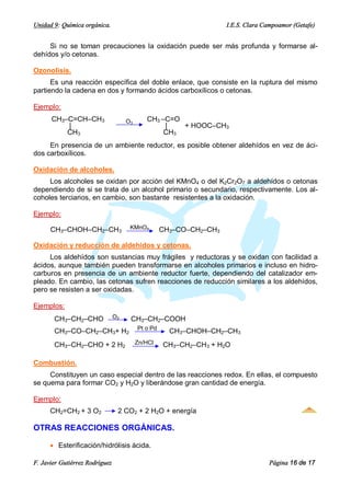 Unidad 9: Química orgánica.                                          I.E.S. Clara Campoamor (Getafe)


     Si no se toman precauciones la oxidación puede ser más profunda y formarse al-
dehídos y/o cetonas.

Ozonolisis.
      Es una reacción específica del doble enlace, que consiste en la ruptura del mismo
partiendo la cadena en dos y formando ácidos carboxílicos o cetonas.

Ejemplo:
      CH3–C=CH–CH3                   O3      CH3 –C=O
          |                                       |   + HOOC–CH3
          CH3                                     CH3
     En presencia de un ambiente reductor, es posible obtener aldehídos en vez de áci-
dos carboxílicos.

Oxidación de alcoholes.
     Los alcoholes se oxidan por acción del KMnO4 o del K2Cr2O7 a aldehídos o cetonas
dependiendo de si se trata de un alcohol primario o secundario, respectivamente. Los al-
coholes terciarios, en cambio, son bastante resistentes a la oxidación.

Ejemplo:

      CH3–CHOH–CH2–CH3                KMnO4         CH3–CO–CH2–CH3

Oxidación y reducción de aldehídos y cetonas.
     Los aldehídos son sustancias muy frágiles y reductoras y se oxidan con facilidad a
ácidos, aunque también pueden transformarse en alcoholes primarios e incluso en hidro-
carburos en presencia de un ambiente reductor fuerte, dependiendo del catalizador em-
pleado. En cambio, las cetonas sufren reacciones de reducción similares a los aldehídos,
pero se resisten a ser oxidadas.

Ejemplos:
       CH3–CH2–CHO              O2    CH3–CH2–COOH
                                          Pt o Pd
       CH3–CO–CH2–CH3+ H2                             CH3–CHOH–CH2–CH3
       CH3–CH2–CHO + 2 H2                 Zn/HCl    CH3–CH2–CH3 + H2O

Combustión.
     Constituyen un caso especial dentro de las reacciones redox. En ellas, el compuesto
se quema para formar CO2 y H2O y liberándose gran cantidad de energía.

Ejemplo:
      CH2=CH2 + 3 O2             2 CO2 + 2 H2O + energía

OTRAS REACCIONES ORGÁNICAS.

      · Esterificación/hidrólisis ácida.

F. Javier Gutiérrez Rodríguez                                                      Página 16 de 17
 