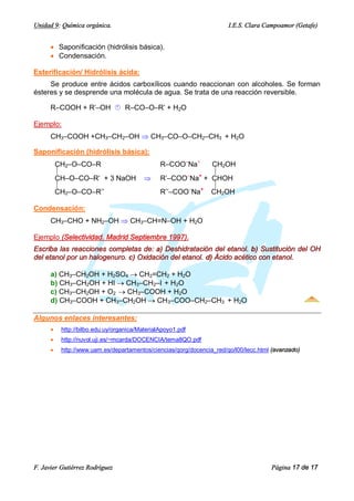 Unidad 9: Química orgánica.                                            I.E.S. Clara Campoamor (Getafe)


      · Saponificación (hidrólisis básica).
      · Condensación.

Esterificación/ Hidrólisis ácida:
     Se produce entre ácidos carboxílicos cuando reaccionan con alcoholes. Se forman
ésteres y se desprende una molécula de agua. Se trata de una reacción reversible.

      R–COOH + R’–OH Á R–CO–O–R’ + H2O

Ejemplo:
      CH3–COOH +CH3–CH2–OH Þ CH3–CO–O–CH2–CH3 + H2O

Saponificación (hidrólisis básica):
          CH2–O–CO–R                            R–COO–Na+    CH2OH
          ½                                                  ½
          CH–O–CO–R’ + 3 NaOH             Þ     R’–COO–Na+ + CHOH
          ½                                                  ½
          CH2–O–CO–R’’                          R’’–COO–Na+ CH2OH

Condensación:
      CH3–CHO + NH2–OH Þ CH3–CH=N–OH + H2O

Ejemplo (Selectividad. Madrid Septiembre 1997).
Escriba las reacciones completas de: a) Deshidratación del etanol. b) Sustitución del OH
del etanol por un halogenuro. c) Oxidación del etanol. d) Ácido acético con etanol.

      a) CH3–CH2OH + H2SO4 ® CH2=CH2 + H2O
      b) CH3–CH2OH + HI ® CH3–CH2–I + H2O
      c) CH3–CH2OH + O2 ® CH3–COOH + H2O
      d) CH3–COOH + CH3–CH2OH ® CH3–COO–CH2–CH3 + H2O

Algunos enlaces interesantes:
      ·    http://bilbo.edu.uy/organica/MaterialApoyo1.pdf
      ·    http://nuvol.uji.es/~mcarda/DOCENCIA/tema8QO.pdf
      ·    http://www.uam.es/departamentos/ciencias/qorg/docencia_red/qo/l00/lecc.html (avanzado)




F. Javier Gutiérrez Rodríguez                                                         Página 17 de 17
 