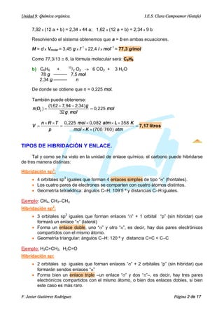 Unidad 9: Química orgánica.                                         I.E.S. Clara Campoamor (Getafe)


      7,92 x (12 a + b) = 2,34 x 44 a; 1,62 x (12 a + b) = 2,34 x 9 b

      Resolviendo el sistema obtenemos que a = b en ambas ecuaciones.

      M = d x Vmolar = 3,45 g x l–1 x 22,4 l x mol–1 = 77,3 g/mol

      Como 77,3/13 @ 6, la fórmula molecular será: C6H6

      b) C6H6    +  15
                      /2 O2 ® 6 CO2 +               3 H2 O
          78 g ——— 7,5 mol
         2,34 g ———      n

      De donde se obtiene que n = 0,225 mol.

      También puede obtenerse:
               (1,62 + 7,94 - 2,34) g
      n(O2 ) =                        = 0,225 mol
                     32 g mol

            n ´ R ´ T 0,225 mol ´ 0,082 atm ´ L ´ 358 K
      V =            =                                  = 7,17 litros
                p         mol ´ K ´ (700 760) atm


TIPOS DE HIBRIDACIÓN Y ENLACE.

      Tal y como se ha visto en la unidad de enlace químico, el carbono puede hibridarse
de tres manera distintas:

Hibridación sp3:
      · 4 orbitales sp3 iguales que forman 4 enlaces simples de tipo “s” (frontales).
      · Los cuatro pares de electrones se comparten con cuatro átomos distintos.
      · Geometría tetraédrica: ángulos C–H: 109’5 º y distancias C–H iguales.

Ejemplo: CH4, CH3–CH3
Hibridación sp2:
      · 3 orbitales sp2 iguales que forman enlaces “s” + 1 orbital “p” (sin hibridar) que
        formará un enlace “p” (lateral)
      · Forma un enlace doble, uno “s” y otro “p”, es decir, hay dos pares electrónicos
        compartidos con el mismo átomo.
      · Geometría triangular: ángulos C–H: 120 º y distancia C=C < C–C

Ejemplo: H2C=CH2, H2C=O
Hibridación sp:
      · 2 orbitales sp iguales que forman enlaces “s” + 2 orbitales “p” (sin hibridar) que
        formarán sendos enlaces “p”
      · Forma bien un enlace triple –un enlace “s” y dos “p”–, es decir, hay tres pares
        electrónicos compartidos con el mismo átomo, o bien dos enlaces dobles, si bien
        este caso es más raro.

F. Javier Gutiérrez Rodríguez                                                       Página 2 de 17
 