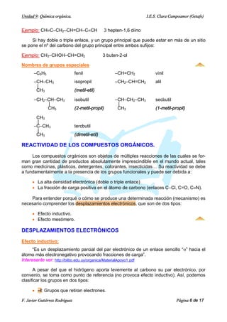 Unidad 9: Química orgánica.                                             I.E.S. Clara Campoamor (Getafe)


Ejemplo: CHºC–CH2–CH=CH–CºCH                       3 hepten-1,6 diino

     Si hay doble o triple enlace, y un grupo principal que puede estar en más de un sitio
se pone el nº del carbono del grupo principal entre ambos sufijos:

Ejemplo: CH3–CHOH–CH=CH2                         3 buten-2-ol

Nombres de grupos especiales
       –C6H5                    fenil                   –CH=CH2             vinil
       –CH–CH3                  isopropil               –CH2–CH=CH2         alil
        |
        CH3                     (metil-etil)

       –CH2–CH–CH3              isobutil                –CH–CH2–CH3         secbutil
            |                                            |
            CH3                 (2-metil-propil)         CH3                (1-metil-propil)

        CH3
        |
       –C–CH3                   tercbutil
        |
        CH3                     (dimetil-etil)

REACTIVIDAD DE LOS COMPUESTOS ORGÁNICOS.

     Los compuestos orgánicos son objetos de múltiples reacciones de las cuales se for-
man gran cantidad de productos absolutamente imprescindible en el mundo actual, tales
como medicinas, plásticos, detergentes, colorantes, insecticidas… Su reactividad se debe
a fundamentalmente a la presencia de los grupos funcionales y puede ser debida a:

      · La alta densidad electrónica (doble o triple enlace)
      · La fracción de carga positiva en el átomo de carbono (enlaces C–Cl, C=O, CºN).

    Para entender porqué o cómo se produce una determinada reacción (mecanismo) es
necesario comprender los desplazamientos electrónicos, que son de dos tipos:

      · Efecto inductivo.
      · Efecto mesómero.

DESPLAZAMIENTOS ELECTRÓNICOS

Efecto inductivo:
      “Es un desplazamiento parcial del par electrónico de un enlace sencillo “s” hacia el
átomo más electronegativo provocando fracciones de carga”.
Interesante ver: http://bilbo.edu.uy/organica/MaterialApoyo1.pdf

      A pesar del que el hidrógeno aporta levemente al carbono su par electrónico, por
convenio, se toma como punto de referencia (no provoca efecto inductivo). Así, podemos
clasificar los grupos en dos tipos:

      · –I: Grupos que retiran electrones.

F. Javier Gutiérrez Rodríguez                                                           Página 6 de 17
 