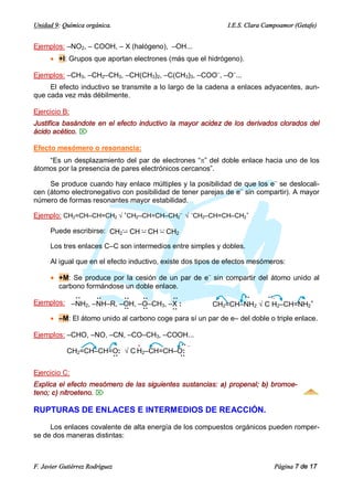 Unidad 9: Química orgánica.                                   I.E.S. Clara Campoamor (Getafe)


Ejemplos: –NO2, – COOH, – X (halógeno), –OH...
      · +I: Grupos que aportan electrones (más que el hidrógeno).

Ejemplos: –CH3, –CH2–CH3, –CH(CH3)2, –C(CH3)3, –COO–, –O–...
     El efecto inductivo se transmite a lo largo de la cadena a enlaces adyacentes, aun-
que cada vez más débilmente.

Ejercicio B:
Justifica basándote en el efecto inductivo la mayor acidez de los derivados clorados del
ácido acético. Ö

Efecto mesómero o resonancia:
    “Es un desplazamiento del par de electrones “p” del doble enlace hacia uno de los
átomos por la presencia de pares electrónicos cercanos”.

     Se produce cuando hay enlace múltiples y la posibilidad de que los e– se deslocali-
cen (átomo electronegativo con posibilidad de tener parejas de e– sin compartir). A mayor
número de formas resonantes mayor estabilidad.

Ejemplo: CH2=CH–CH=CH2 Ö +CH2–CH=CH–CH2– Ö –CH2–CH=CH–CH2+

      Puede escribirse: CH2 – CH – CH – CH2

      Los tres enlaces C–C son intermedios entre simples y dobles.

      Al igual que en el efecto inductivo, existe dos tipos de efectos mesómeros:

      · +M: Se produce por la cesión de un par de e– sin compartir del átomo unido al
         carbono formándose un doble enlace.
           ··    ··       ··    ··      ··                     ··      ··–
Ejemplos: –NH2, –NH–R, –OH, –O–CH3, –X :
           ··    ··       ··    ··      ··           CH2=CH–NH2 Ö C H2–CH=NH2+
                          ··    ··      ··
    · –M: El átomo unido al carbono coge··
                          ··    ··       para sí un par de e– del doble o triple enlace.

Ejemplos: –CHO, –NO, –CN, –CO–CH3, –COOH...
                            +          ·· –
          CH2=CH–CH=O: Ö C H2–CH=CH–O:
                      ··               ··

Ejercicio C:
Explica el efecto mesómero de las siguientes sustancias: a) propenal; b) bromoe-
teno; c) nitroeteno. Ö

RUPTURAS DE ENLACES E INTERMEDIOS DE REACCIÓN.

     Los enlaces covalente de alta energía de los compuestos orgánicos pueden romper-
se de dos maneras distintas:



F. Javier Gutiérrez Rodríguez                                                 Página 7 de 17
 