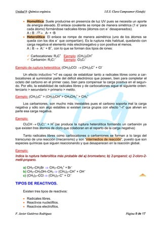 Unidad 9: Química orgánica.                                    I.E.S. Clara Campoamor (Getafe)


      · Homolítica: Suele producirse en presencia de luz UV pues se necesita un aporte
        de energía elevado. El enlace covalente se rompe de manera simétrica (1 e– para
        cada átomo) formándose radicales libres (átomos con e– desapareados).
        A : B ¾® A· + ·B
               UV

      · Heterolítica: El enlace se rompe de manera asimétrica (uno de los átomos se
        queda con los dos e– que compartían). Es la ruptura más habitual, quedando con
        carga negativa el elemento más electronegativo y con positiva el menos.
        A : B ® A:– + B+, con lo que se forman dos tipos de iones:

         ü Carbocationes: R3C+ Ejemplo: (CH3)2CH+
         ü Carbanión: R3C:–    Ejemplo: Cl3C:–

Ejemplo de ruptura heterolítica: (CH3)3CCl ® (CH3)3C+ + Cl–

      Un efecto inductivo “+I” es capaz de estabilizar tanto a radicales libres como a car-
bocationes al suministrar parte del déficit electrónico que poseen, bien para completar el
octeto del carbono en el primer caso, bien para compensar la carga positiva en el segun-
do. Por ello, la estabilidad de radicales libres y de carbocationes sigue el siguiente orden:
terciario > secundario > primario > metilo.

Ejemplo: (CH3)3C+ > (CH3)2CH+ > CH3CH2+ > CH3+

     Los carbaniones, son mucho más inestables pues el carbono soporta mal la carga
negativa y sólo son algo estables si existen cerca grupos con efecto “–I” que alivien en
parte esa carga negativa.

Ejemplo:
     Cl3CH ® Cl3C:– + H+ (se produce la ruptura heterolítica formando un carbanión ya
que existen tres átomos de cloro que colaboran en el reparto de la carga negativa)

     Tanto radicales libres como carbocationes o carbaniones se forman a lo largo del
transcurso de una reacción (mecanismo) y son “intermedios de reacción”, puesto que son
especies químicas que siguen reaccionando y que desaparecen en la reacción global.

Ejemplo:
Indica la ruptura heterolítica más probable del a) bromoetano; b) 2-propanol; c) 2-cloro-2-
metil-propano.

      a) CH3–CH2Br Þ CH3–CH2+ + Br–
      b) CH3–CH2OH–CH3 Þ (CH3)2–CH+ + OH–
      c) (CH3)3–CCl Þ (CH3)3–C+ + Cl–

TIPOS DE REACTIVOS.

      Existen tres tipos de reactivos:

      · Radicales libres.
      · Reactivos nucleófilos.
      · Reactivos electrofilos.

F. Javier Gutiérrez Rodríguez                                                  Página 8 de 17
 