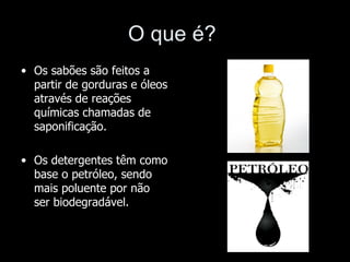 O que é?
• Os sabões são feitos a
  partir de gorduras e óleos
  através de reações
  químicas chamadas de
  saponificação.

• Os detergentes têm como
  base o petróleo, sendo
  mais poluente por não
  ser biodegradável.
 