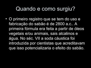 Quando e como surgiu?
• O primeiro registro que se tem do uso e
  fabricação do sabão é de 2800 a.c.. A
  primeira fórmula era feita a partir de óleos
  vegetais e/ou animais, sais alcalinos e
  água. No séc. VII a soda cáustica foi
  introduzida por cientistas que acreditavam
  que isso potencializaria o efeito do sabão.
 