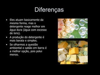 Diferenças
• Eles atuam basicamente da
  mesma forma, mas o
  detergente reage melhor em
  água dura (água com excesso
  de íons).
• A produção do detergente é
  mais barata e simples.
• Se olharmos a questão
  ambiental o sabão em barra é
  a melhor opção, pois polui
  menos.
 