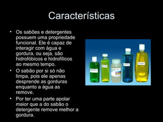 Características
• Os sabões e detergentes
  possuem uma propriedade
  funcional. Ele é capaz de
  interagir com água e
  gordura, ou seja, são
  hidrofóbicos e hidrofílicos
  ao mesmo tempo.
• O sabão por si só não
  limpa, pois ele apenas
  desprende as gorduras
  enquanto a água as
  remove.
• Por ter uma parte apolar
  maior que a do sabão o
  detergente remove melhor a
  gordura.
 