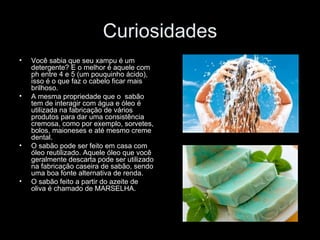 Curiosidades
•   Você sabia que seu xampu é um
    detergente? E o melhor é aquele com
    ph entre 4 e 5 (um pouquinho ácido),
    isso é o que faz o cabelo ficar mais
    brilhoso.
•   A mesma propriedade que o sabão
    tem de interagir com água e óleo é
    utilizada na fabricação de vários
    produtos para dar uma consistência
    cremosa, como por exemplo, sorvetes,
    bolos, maioneses e até mesmo creme
    dental.
•   O sabão pode ser feito em casa com
    óleo reutilizado. Aquele óleo que você
    geralmente descarta pode ser utilizado
    na fabricação caseira de sabão, sendo
    uma boa fonte alternativa de renda.
•   O sabão feito a partir do azeite de
    oliva é chamado de MARSELHA.
 