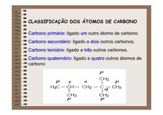 CLASSIFICAÇÃO DOS ÁTOMOS DE CARBONO

Carbono primário: ligado um outro átomo de carbono.
        primário
Carbono secundário ligado a dois outros carbonos.
        secundário:
Carbono terciário ligado a três outros carbonos.
        terciário:
Carbono quaternário: ligado a quatro outros átomos de
        quaterná
carbono
 