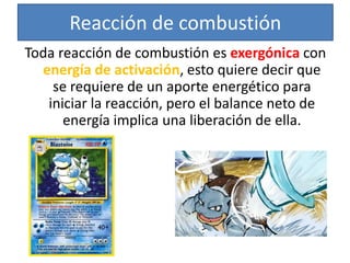 Reacción de combustión
Toda reacción de combustión es exergónica con
energía de activación, esto quiere decir que
se requiere de un aporte energético para
iniciar la reacción, pero el balance neto de
energía implica una liberación de ella.
 