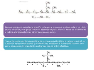 Siempre que queremos saber la posición en la que se encuentra un doble enlace, un triple
enlace, un radical, o un grupo funcional debemos empezar a contar desde los extremos de
la cadena, eligiendo el menor número que encontremos.
En caso de existir más de una ramificación, es necesario identificar la cadena principal, ver
la posición de las ramificaciones y al nombrarlas, anteponer el número del carbono en el
que se encuentran. Es importante recalcar que irán en orden alfabético.
 