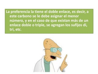 La preferencia la tiene el doble enlace, es decir, a
este carbono se le debe asignar el menor
número, y en el caso de que existan más de un
enlace doble o triple, se agregan los sufijos di,
tri, etc.
 