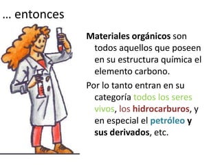 … entonces
Materiales orgánicos son
todos aquellos que poseen
en su estructura química el
elemento carbono.
Por lo tanto entran en su
categoría todos los seres
vivos, los hidrocarburos, y
en especial el petróleo y
sus derivados, etc.
 