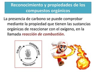 Reconocimiento y propiedades de los
compuestos orgánicos
La presencia de carbono se puede comprobar
mediante la propiedad que tienen las sustancias
orgánicas de reaccionar con el oxígeno, en la
llamada reacción de combustión.
 