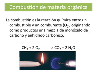 Combustión de materia orgánica
La combustión es la reacción química entre un
combustible y un comburente (O2), originando
como productos una mezcla de monóxido de
carbono y anhídrido carbónico.
CH4 + 2 O2 --------> CO2 + 2 H2O
 