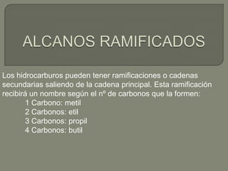 Los hidrocarburos pueden tener ramificaciones o cadenas
secundarias saliendo de la cadena principal. Esta ramificación
recibirá un nombre según el nº de carbonos que la formen:
1 Carbono: metil
2 Carbonos: etil
3 Carbonos: propil
4 Carbonos: butil
 