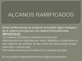 Estas ramificaciones se producen al sustituir algún hidrógeno
de la cadena principal por una cadena hidrocarbonada.
IMPORTANTE:
•La cadena principal es siempre la más larga
•Nombramos los radicales por orden alfabético, localizando en
qué carbono se ramifica. Si hay varios se utiliza prefijo griego
para decir cuantos hay.
•Por último decimos el nombre de la cadena principal
En la próxima diapositiva tenemos algunos ejemplos.
 