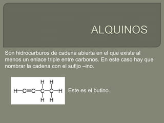 Son hidrocarburos de cadena abierta en el que existe al
menos un enlace triple entre carbonos. En este caso hay que
nombrar la cadena con el sufijo –ino.
Este es el butino.
 