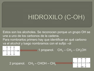 Estos son los alcoholes. Se reconocen porque un grupo OH se
une a uno de los carbonos de la cadena.
Para nombrarlos primero hay que identificar en qué carbono
va el alcohol y luego nombramos con el sufijo –ol
1 propanol. CH3 – CH2 – CH2OH
2 propanol. CH3 – CHOH – CH3
 