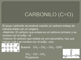 El grupo carbonilo se produce cuando un carbono enlaza de
manera doble con un oxígeno.
-Aldehído: El carbono que enlaza es un carbono primario y se
nombra con el sufijo –al
-Cetona: El carbono que enlaza es uno secundario, hay que
indicar cuál y se nombra con el sufijo –ona
Butanal. CH3 – CH2 – CH2 - CHO
CH3 – CO – CH3
Propanona
 