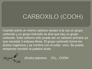 Cuando sobre un mismo carbono recaen a la vez un grupo
carbonilo y un grupo hidroxilo se dice que hay un grupo
carboxilo. Este carbono sólo puede ser un carbono primario ya
que necesita 3 enlaces libres. El grupo carboxilo forma los
ácidos orgánicos y se nombra con el sufijo –oico. Se puede
anteponer también la palabra ácido.
(Ácido) etanoico. CH3 - COOH
 